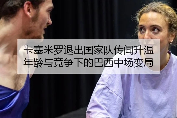 卡塞米罗退出国家队传闻升温 年龄与竞争下的巴西中场变局